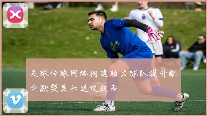 足球传球网络构建助力球队提升配合默契度和进攻效率