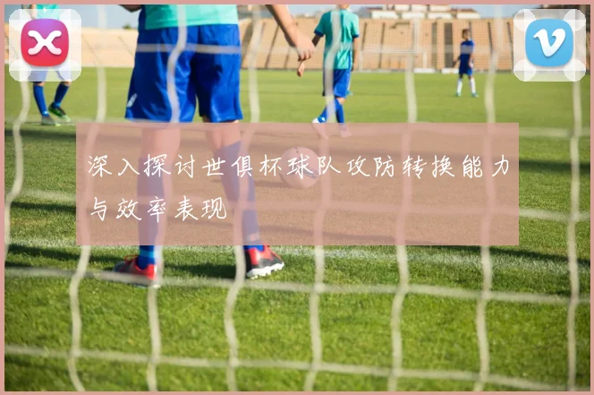 深入探讨世俱杯球队攻防转换能力与效率表现